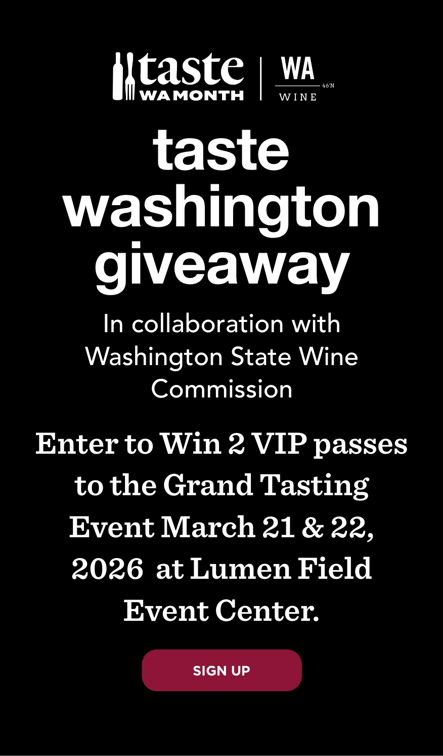 Taste Washington Giveaway In Collaboration with Washington State Wine Commission WIN 2 VIP Passes to the Grand Tasting Event Enter to win 2 VIP 2-day passes to the Grand Tasting March 21 and March 22, 2026 at Lumen Field Event Center Sign Up
